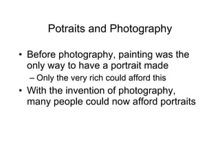 Potraits and Photography Before photography, painting was the only way to have a portrait made Only the very rich could afford this With the invention of photography, many people could now afford portraits 