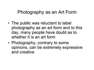 Photography as an Art Form The public was reluctant to label photography as an art form and to this day, many people have doubt as to whether it is an art form Photography, contrary to some opinions, can be extremely expressive and creative 