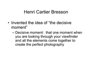 Henri Cartier Bresson Invented the idea of “the decisive moment” Decisive moment:  that one moment when you are looking through your viewfinder and all the elements come together to create the perfect photography 