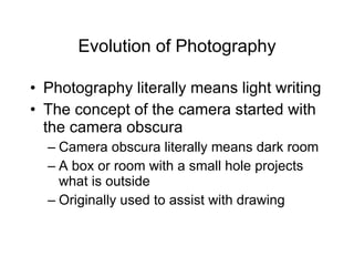 Evolution of Photography Photography literally means light writing The concept of the camera started with the camera obscura Camera obscura literally means dark room A box or room with a small hole projects what is outside Originally used to assist with drawing 