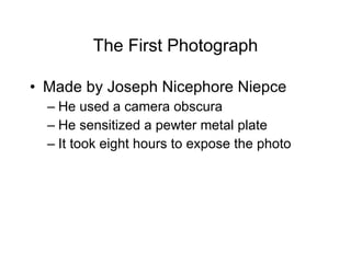 The First Photograph Made by Joseph Nicephore Niepce He used a camera obscura  He sensitized a pewter metal plate It took eight hours to expose the photo 