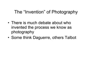 The “Invention” of Photography There is much debate about who invented the process we know as photography Some think Daguerre, others Talbot 