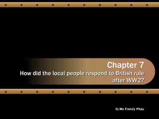 Chapter 7 How did the local people respond to British rule after WW2? By  Ms Francy Phay 