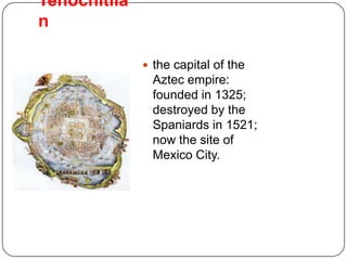 Tenochitila
n

               the capital of the
                Aztec empire:
                founded in 1325;
                destroyed by the
                Spaniards in 1521;
                now the site of
                Mexico City.
 