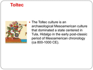 Toltec


          The Toltec culture is an
          archaeological Mesoamerican culture
          that dominated a state centered in
          Tula, Hidalgo in the early post-classic
          period of Mesoamerican chronology
          (ca 800-1000 CE).
 