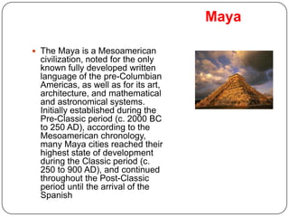 Maya

 The Maya is a Mesoamerican
 civilization, noted for the only
 known fully developed written
 language of the pre-Columbian
 Americas, as well as for its art,
 architecture, and mathematical
 and astronomical systems.
 Initially established during the
 Pre-Classic period (c. 2000 BC
 to 250 AD), according to the
 Mesoamerican chronology,
 many Maya cities reached their
 highest state of development
 during the Classic period (c.
 250 to 900 AD), and continued
 throughout the Post-Classic
 period until the arrival of the
 Spanish
 