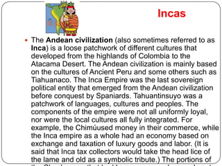 Incas

 The Andean civilization (also sometimes referred to as
 Inca) is a loose patchwork of different cultures that
 developed from the highlands of Colombia to the
 Atacama Desert. The Andean civilization is mainly based
 on the cultures of Ancient Peru and some others such as
 Tiahuanaco. The Inca Empire was the last sovereign
 political entity that emerged from the Andean civilization
 before conquest by Spaniards. Tahuantinsuyo was a
 patchwork of languages, cultures and peoples. The
 components of the empire were not all uniformly loyal,
 nor were the local cultures all fully integrated. For
 example, the Chimúused money in their commerce, while
 the Inca empire as a whole had an economy based on
 exchange and taxation of luxury goods and labor. (It is
 said that Inca tax collectors would take the head lice of
 the lame and old as a symbolic tribute.) The portions of
 