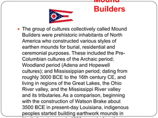 Mound
                                  Builders

 The group of cultures collectively called Mound
  Builders were prehistoric inhabitants of North
  America who constructed various styles of
  earthen mounds for burial, residential and
  ceremonial purposes. These included the Pre-
  Columbian cultures of the Archaic period;
  Woodland period (Adena and Hopewell
  cultures); and Mississippian period; dating from
  roughly 3000 BCE to the 16th century CE, and
  living in regions of the Great Lakes, the Ohio
  River valley, and the Mississippi River valley
  and its tributaries. As a comparison, beginning
  with the construction of Watson Brake about
  3500 BCE in present-day Louisiana, indigenous
  peoples started building earthwork mounds in
 