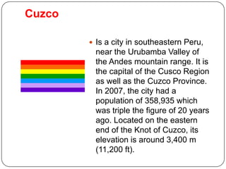 Cuzco

         Is a city in southeastern Peru,
         near the Urubamba Valley of
         the Andes mountain range. It is
         the capital of the Cusco Region
         as well as the Cuzco Province.
         In 2007, the city had a
         population of 358,935 which
         was triple the figure of 20 years
         ago. Located on the eastern
         end of the Knot of Cuzco, its
         elevation is around 3,400 m
         (11,200 ft).
 