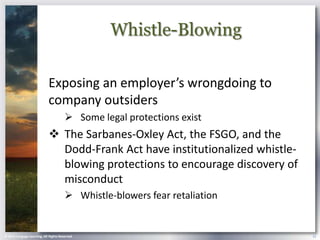 Whistle-Blowing

                            Exposing an employer’s wrongdoing to
                            company outsiders
                                        Some legal protections exist
                             The Sarbanes-Oxley Act, the FSGO, and the
                              Dodd-Frank Act have institutionalized whistle-
                              blowing protections to encourage discovery of
                              misconduct
                                        Whistle-blowers fear retaliation


© 2013 Cengage Learning. All Rights Reserved.                                  12
 