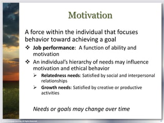 Motivation
                            A force within the individual that focuses
                            behavior toward achieving a goal
                             Job performance: A function of ability and
                              motivation
                             An individual’s hierarchy of needs may influence
                              motivation and ethical behavior
                                        Relatedness needs: Satisfied by social and interpersonal
                                         relationships
                                        Growth needs: Satisfied by creative or productive
                                         activities


                                       Needs or goals may change over time
© 2013 Cengage Learning. All Rights Reserved.                                                       18
 