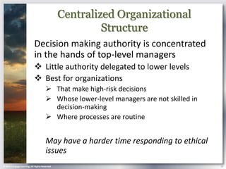 Centralized Organizational
                                                         Structure
                            Decision making authority is concentrated
                            in the hands of top-level managers
                             Little authority delegated to lower levels
                             Best for organizations
                                        That make high-risk decisions
                                        Whose lower-level managers are not skilled in
                                         decision-making
                                        Where processes are routine


                                       May have a harder time responding to ethical
                                       issues
© 2013 Cengage Learning. All Rights Reserved.                                            19
 