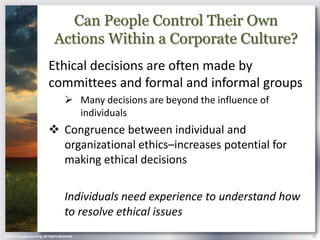 Can People Control Their Own
                                Actions Within a Corporate Culture?
                            Ethical decisions are often made by
                            committees and formal and informal groups
                                        Many decisions are beyond the influence of
                                         individuals
                             Congruence between individual and
                              organizational ethics–increases potential for
                              making ethical decisions

                                       Individuals need experience to understand how
                                       to resolve ethical issues
© 2013 Cengage Learning. All Rights Reserved.                                          25
 