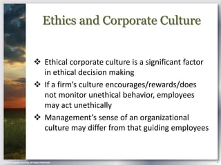Ethics and Corporate Culture


                             Ethical corporate culture is a significant factor
                              in ethical decision making
                             If a firm’s culture encourages/rewards/does
                              not monitor unethical behavior, employees
                              may act unethically
                             Management’s sense of an organizational
                              culture may differ from that guiding employees


© 2013 Cengage Learning. All Rights Reserved.                                     9
 