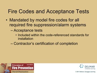 Fire Codes and Acceptance Tests Mandated by model fire codes for all required fire suppression/alarm systems Acceptance tests Included within the code-referenced standards for installation Contractor’s certification of completion 