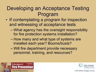 Developing an Acceptance Testing Program If contemplating a program for inspection and witnessing of acceptance tests What agency has the oversight responsibility for fire protection systems installation? How many and what type of systems are installed each year? Booms/busts? Will fire department provide necessary personnel, training, and resources? 