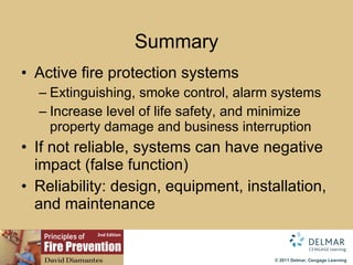 Summary Active fire protection systems Extinguishing, smoke control, alarm systems Increase level of life safety, and minimize property damage and business interruption If not reliable, systems can have negative impact (false function) Reliability: design, equipment, installation, and maintenance 