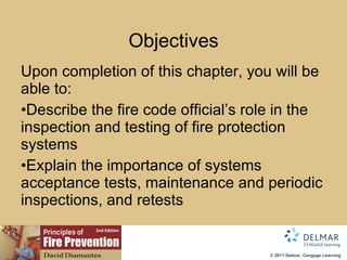 Objectives Upon completion of this chapter, you will be able to: Describe the fire code official’s role in the inspection and testing of fire protection systems Explain the importance of systems acceptance tests, maintenance and periodic inspections, and retests 