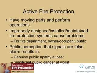 Active  Fire   Protection Have moving parts and perform operations Improperly designed/installed/maintained fire protection systems cause problems For fire department, owner/occupant, public Public perception that signals are false alarm results in: Genuine public apathy at best Significant public danger at worst 