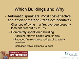 Which Buildings and Why Automatic sprinklers: most cost-effective and efficient method (trade-off incentive) Chances of dying in a fire; average property loss per fire: cut by ½ - ⅔ Completely sprinklered building Additional story in height; larger in size Reduced fire resistance ratings of structural members Increased travel distance to exits 