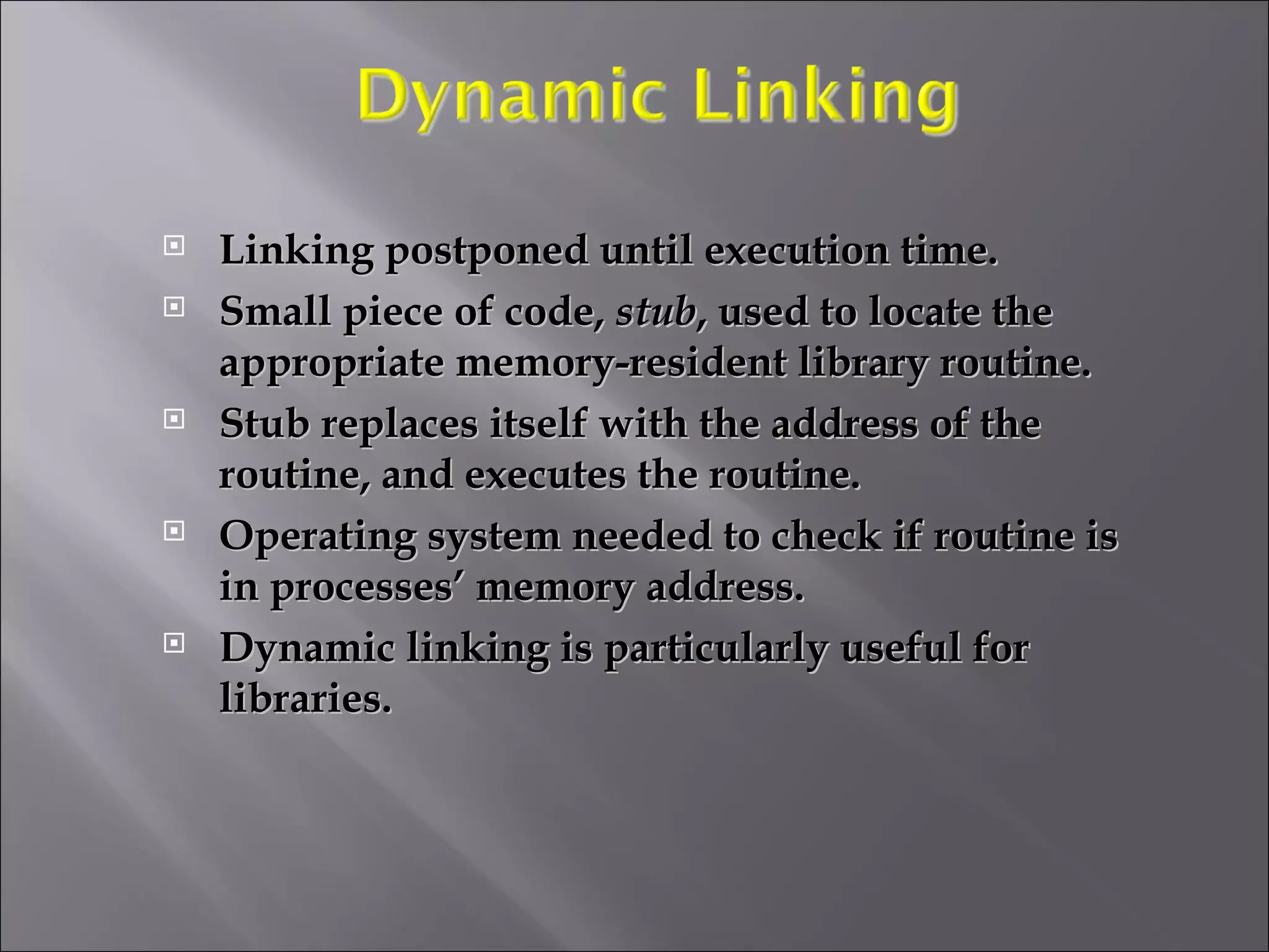 Linking postponed until execution time. Small piece of code,  stub , used to locate the appropriate memory-resident library routine. Stub replaces itself with the address of the routine, and executes the routine. Operating system needed to check if routine is in processes’ memory address. Dynamic linking is particularly useful for libraries. 