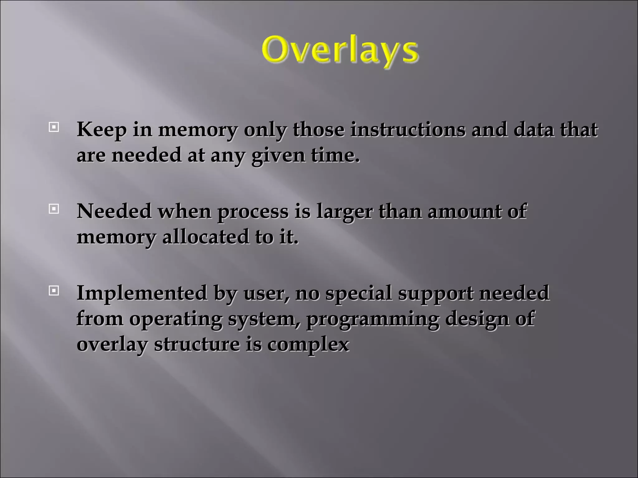 Keep in memory only those instructions and data that are needed at any given time. Needed when process is larger than amount of memory allocated to it. Implemented by user, no special support needed from operating system, programming design of overlay structure is complex 