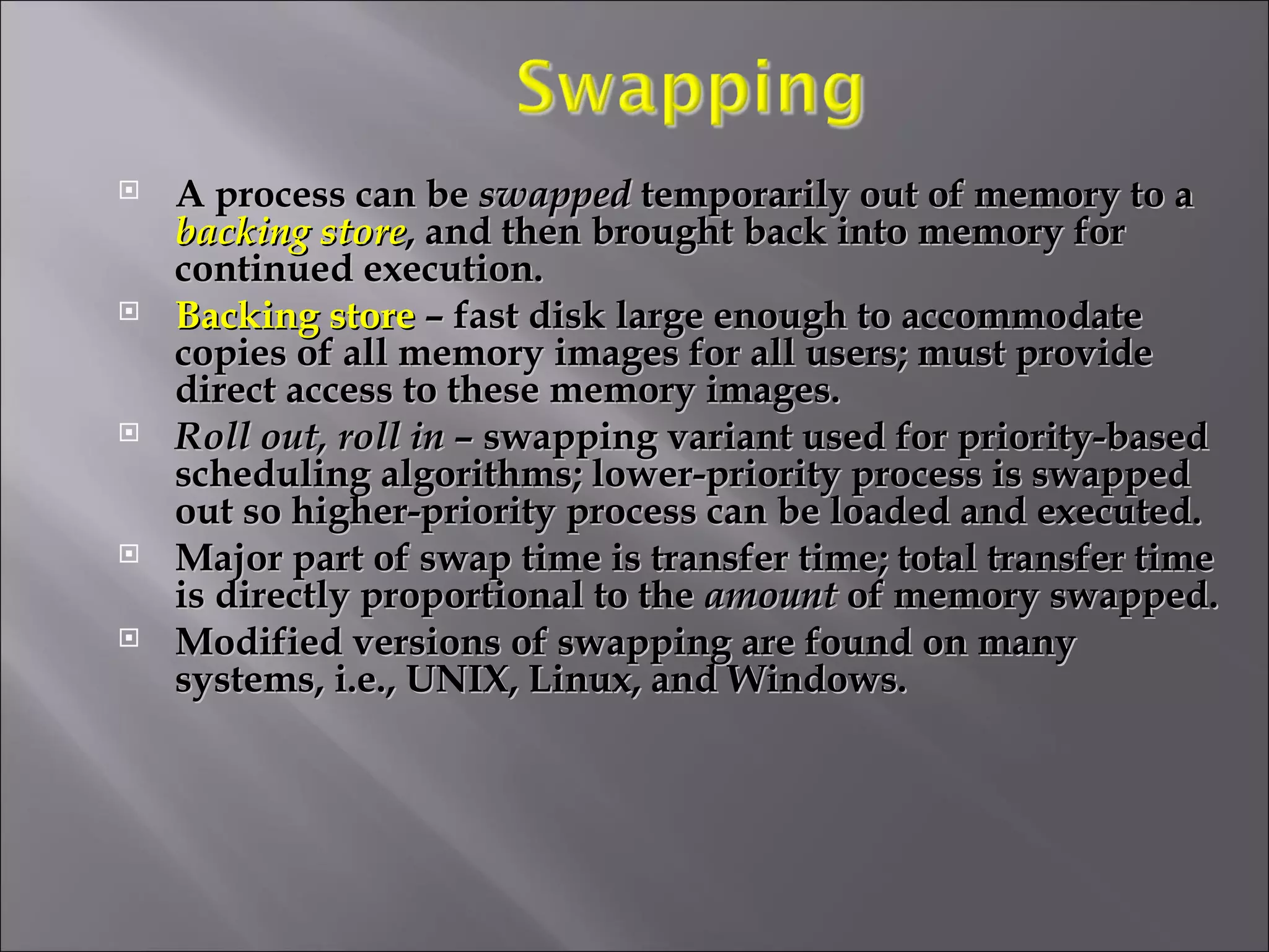 A process can be  swapped  temporarily out of memory to a  backing store , and then brought back into memory for continued execution. Backing store  – fast disk large enough to accommodate copies of all memory images for all users; must provide direct access to these memory images. Roll out, roll in  – swapping variant used for priority-based scheduling algorithms; lower-priority process is swapped out so higher-priority process can be loaded and executed. Major part of swap time is transfer time; total transfer time is directly proportional to the  amount  of memory swapped. Modified versions of swapping are found on many systems, i.e., UNIX, Linux, and Windows. 