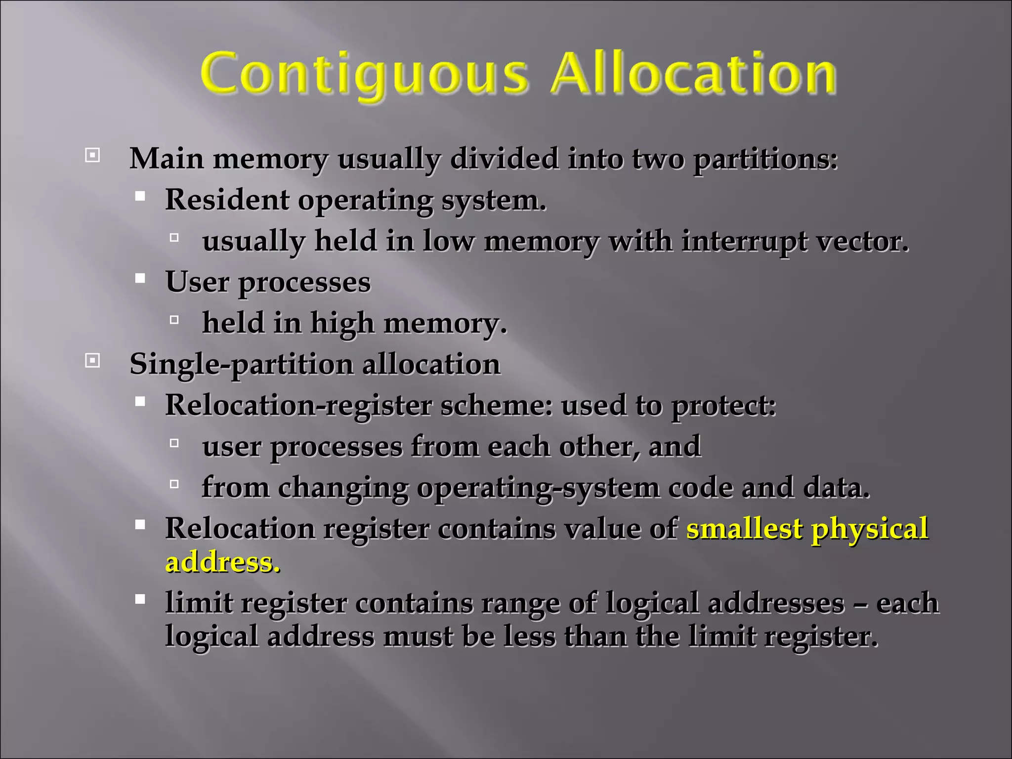 Main memory usually divided into two partitions: Resident operating system.  usually held in low memory with interrupt vector. User processes  held in high memory. Single-partition allocation Relocation-register scheme: used to protect:  user processes from each other, and  from changing operating-system code and data. Relocation register contains value of  smallest physical address. limit register contains range of logical addresses – each logical address must be less than the limit register.  
