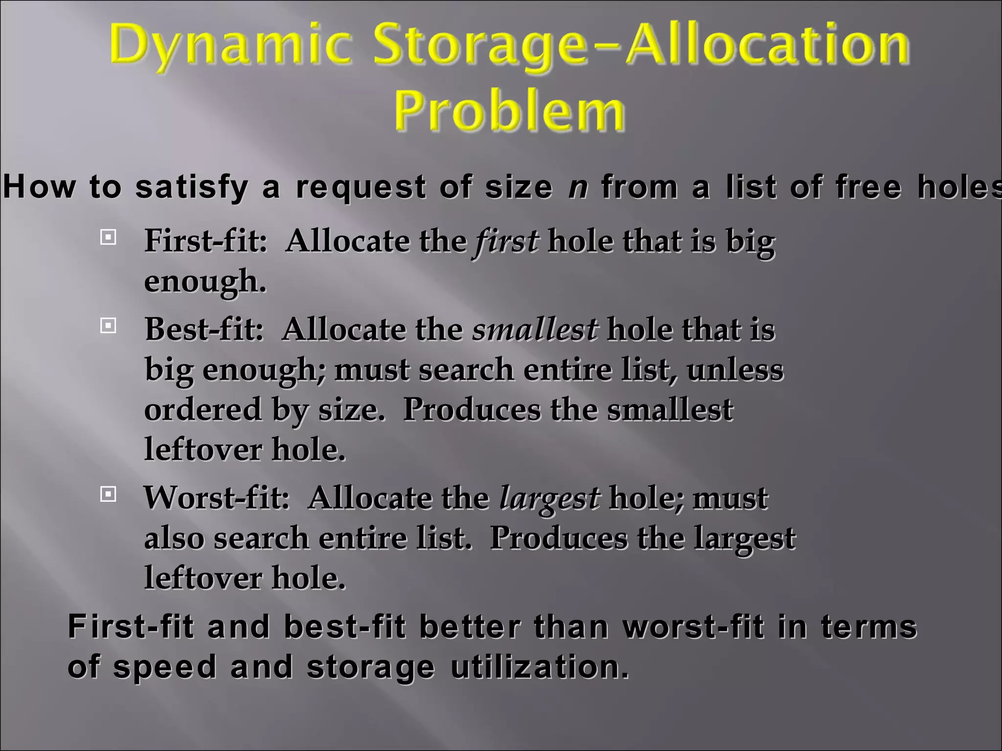 First-fit:  Allocate the  first  hole that is big enough. Best-fit:  Allocate the  smallest  hole that is big enough; must search entire list, unless ordered by size.  Produces the smallest leftover hole. Worst-fit:  Allocate the  largest  hole; must also search entire list.  Produces the largest leftover hole. How to satisfy a request of size  n  from a list of free holes. First-fit and best-fit better than worst-fit in terms of speed and storage utilization. 