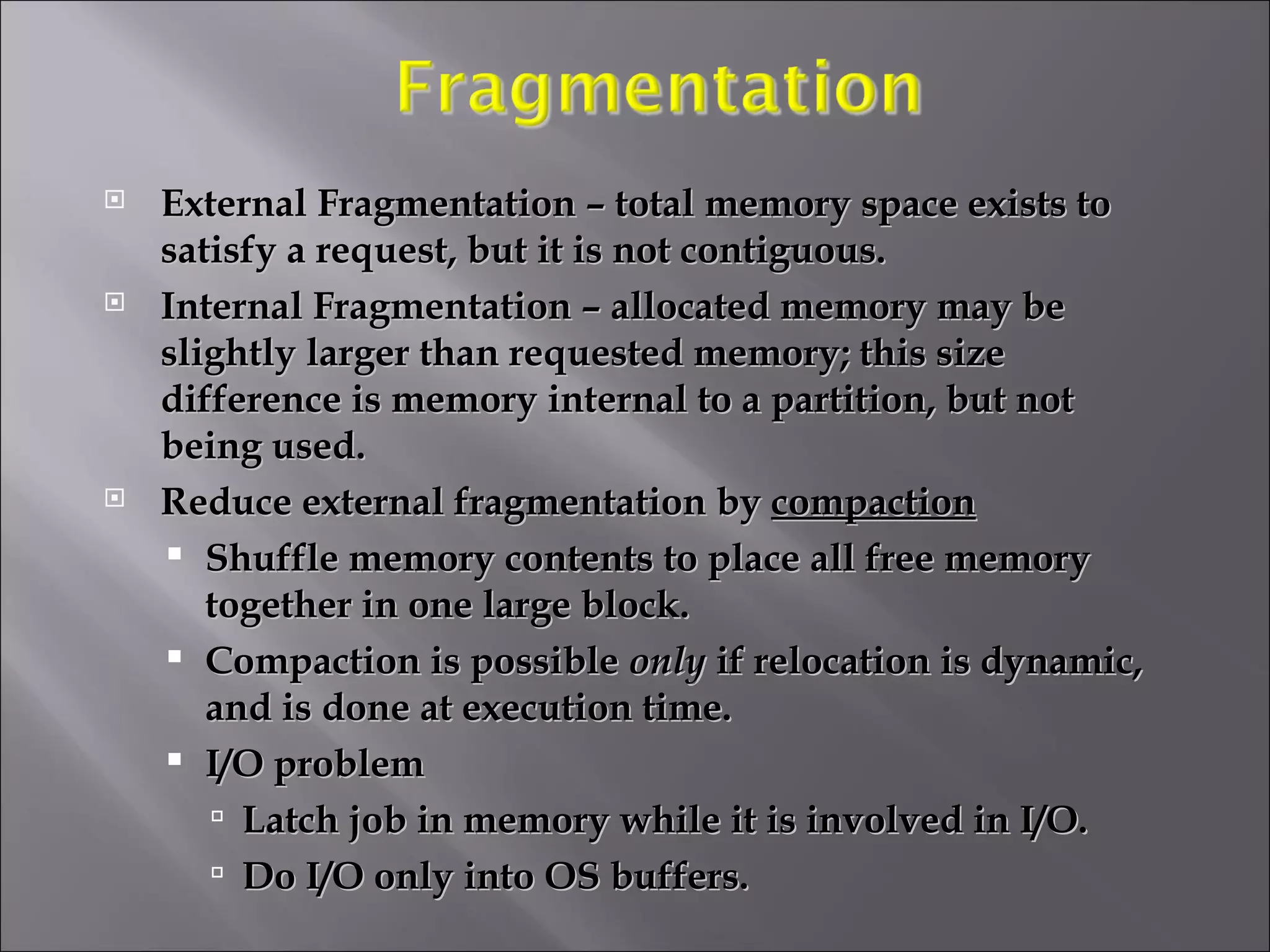 External Fragmentation – total memory space exists to satisfy a request, but it is not contiguous. Internal Fragmentation – allocated memory may be slightly larger than requested memory; this size difference is memory internal to a partition, but not being used. Reduce external fragmentation by  compaction Shuffle memory contents to place all free memory together in one large block. Compaction is possible  only  if relocation is dynamic, and is done at execution time. I/O problem Latch job in memory while it is involved in I/O. Do I/O only into OS buffers. 