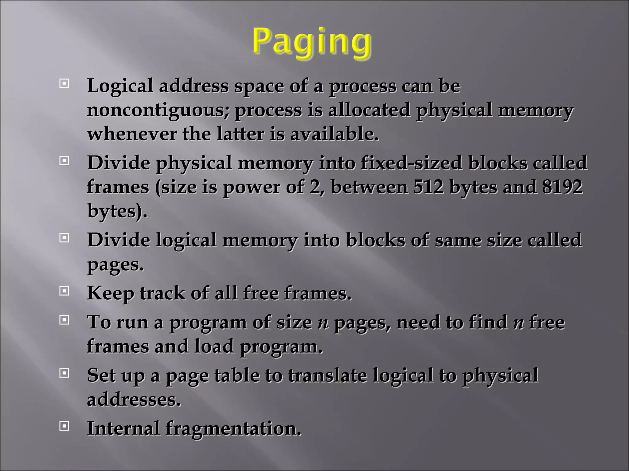 Logical address space of a process can be noncontiguous; process is allocated physical memory whenever the latter is available. Divide physical memory into fixed-sized blocks called frames (size is power of 2, between 512 bytes and 8192 bytes). Divide logical memory into blocks of same size called pages. Keep track of all free frames. To run a program of size  n  pages, need to find  n  free frames and load program. Set up a page table to translate logical to physical addresses.  Internal fragmentation. 