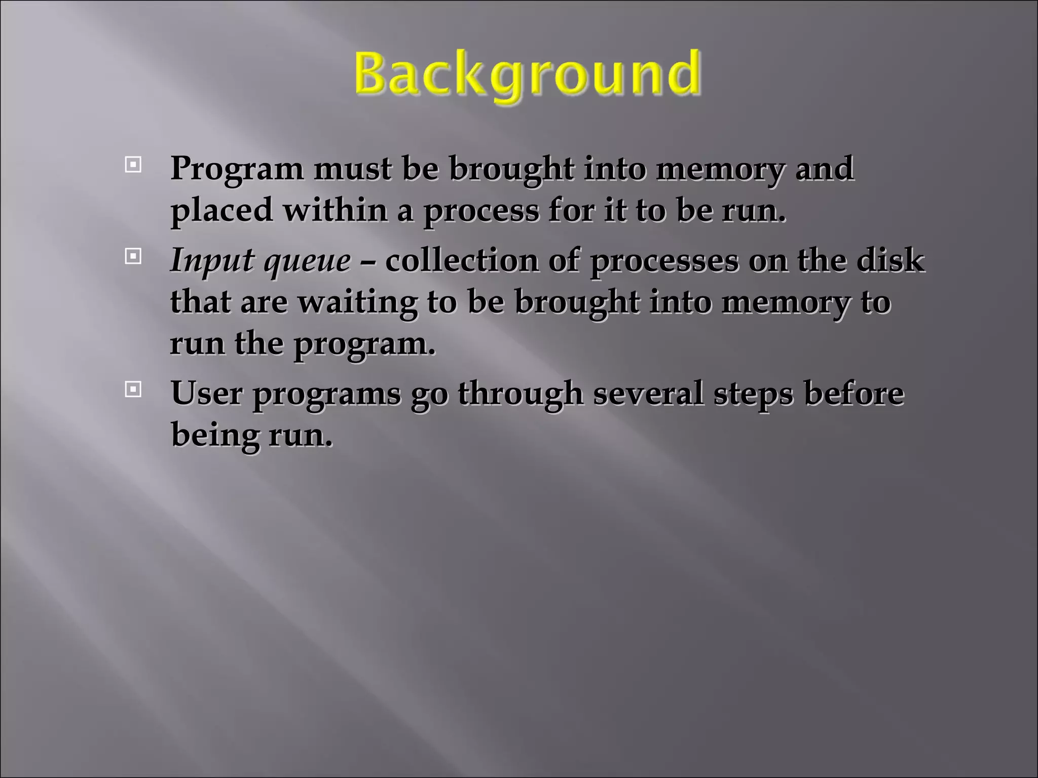 Program must be brought into memory and placed within a process for it to be run. Input queue  – collection of processes on the disk that are waiting to be brought into memory to run the program. User programs go through several steps before being run.  