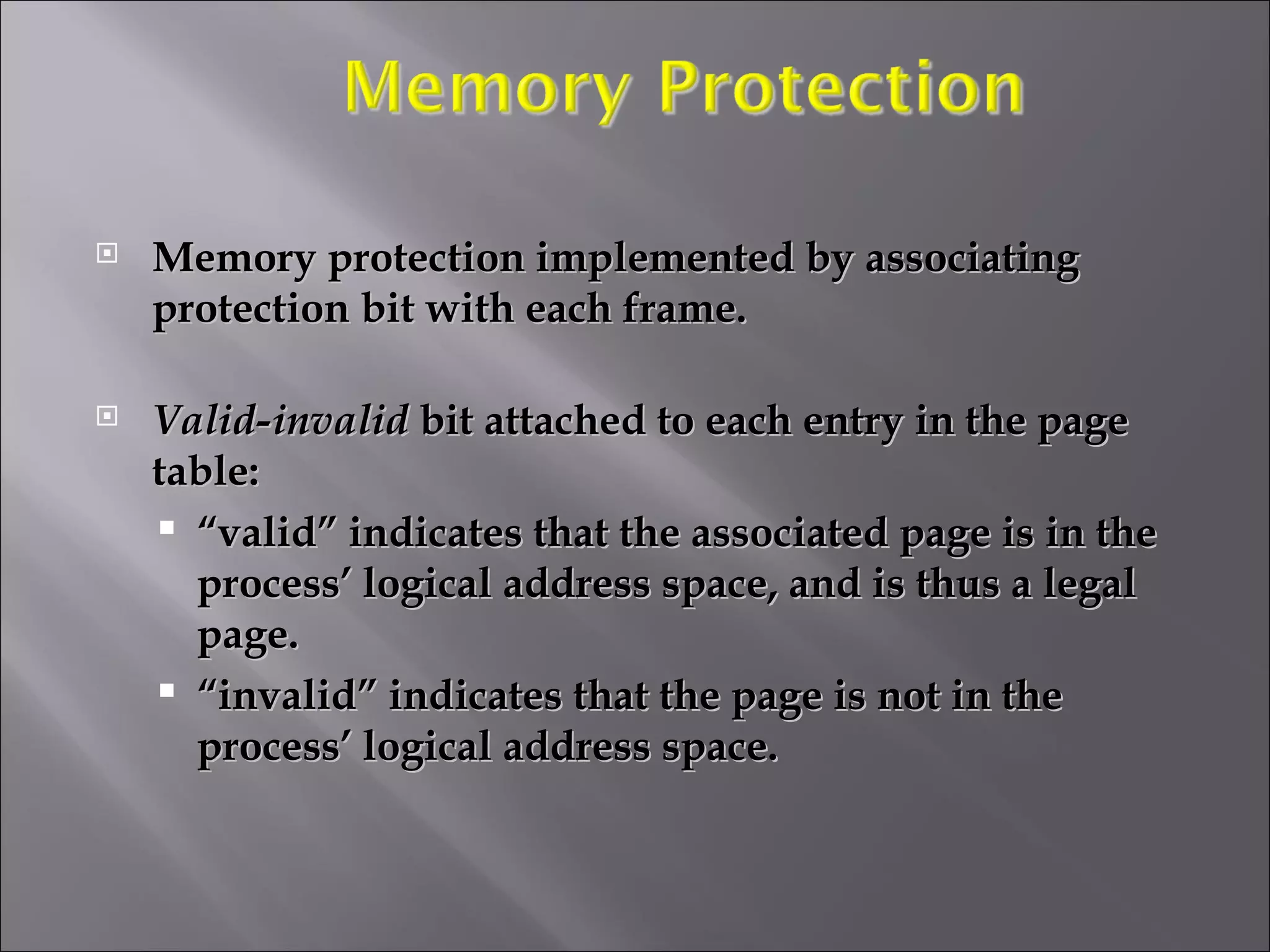 Memory protection implemented by associating protection bit with each frame. Valid-invalid  bit attached to each entry in the page table: “ valid” indicates that the associated page is in the process’ logical address space, and is thus a legal page. “ invalid” indicates that the page is not in the process’ logical address space. 