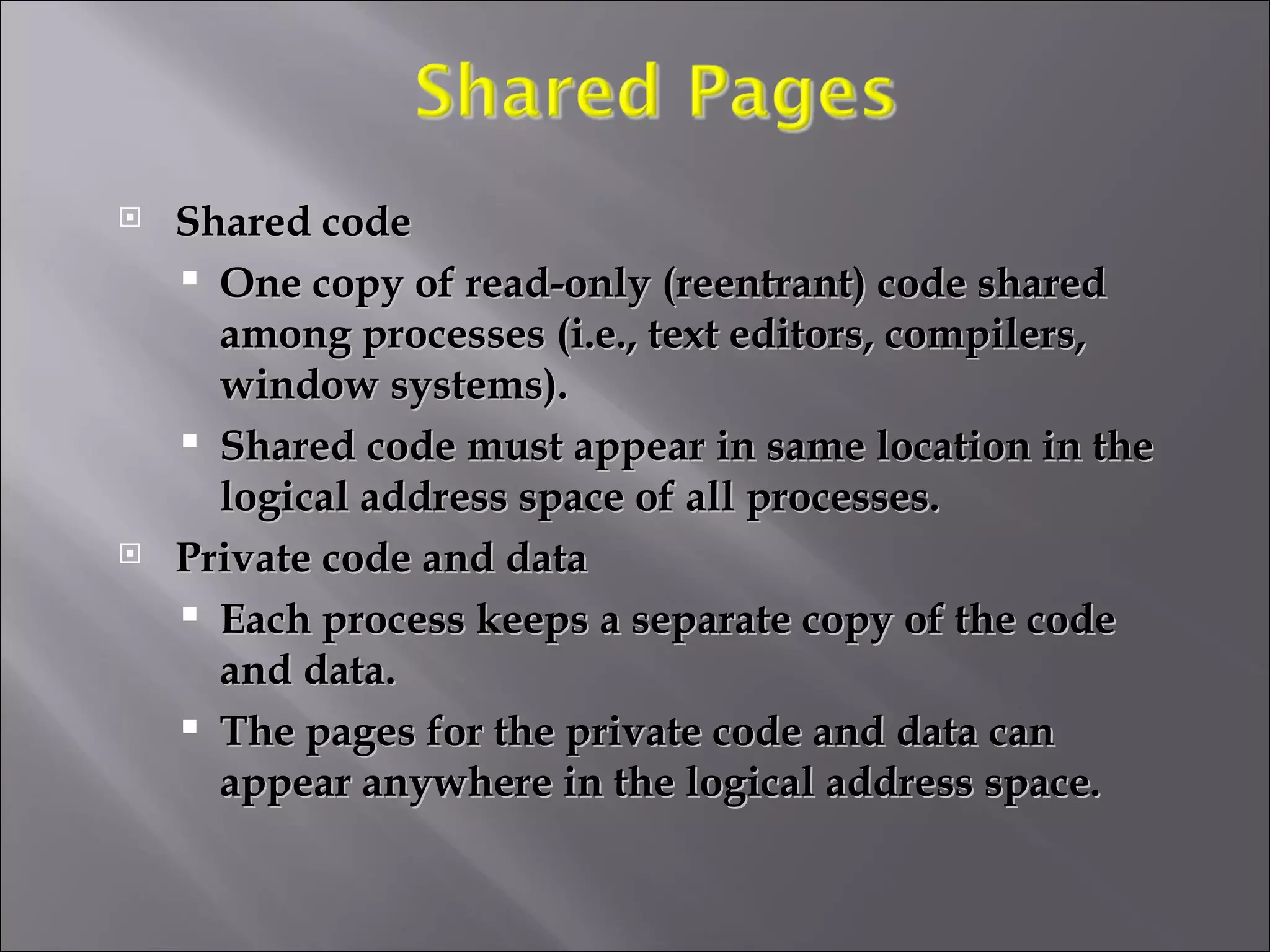 Shared code One copy of read-only (reentrant) code shared among processes (i.e., text editors, compilers, window systems).  Shared code must appear in same location in the logical address space of all processes. Private code and data  Each process keeps a separate copy of the code and data. The pages for the private code and data can appear anywhere in the logical address space. 
