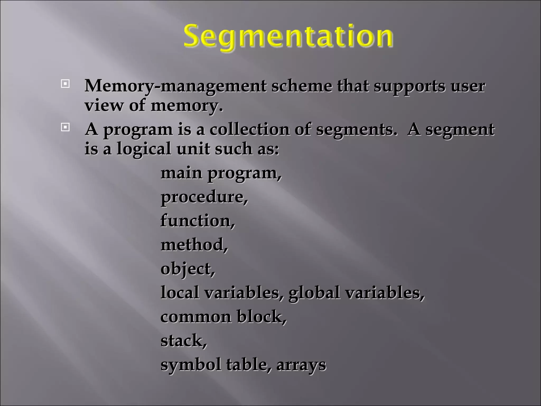 Memory-management scheme that supports user view of memory.  A program is a collection of segments.  A segment is a logical unit such as: main program, procedure,  function, method, object, local variables, global variables, common block, stack, symbol table, arrays 