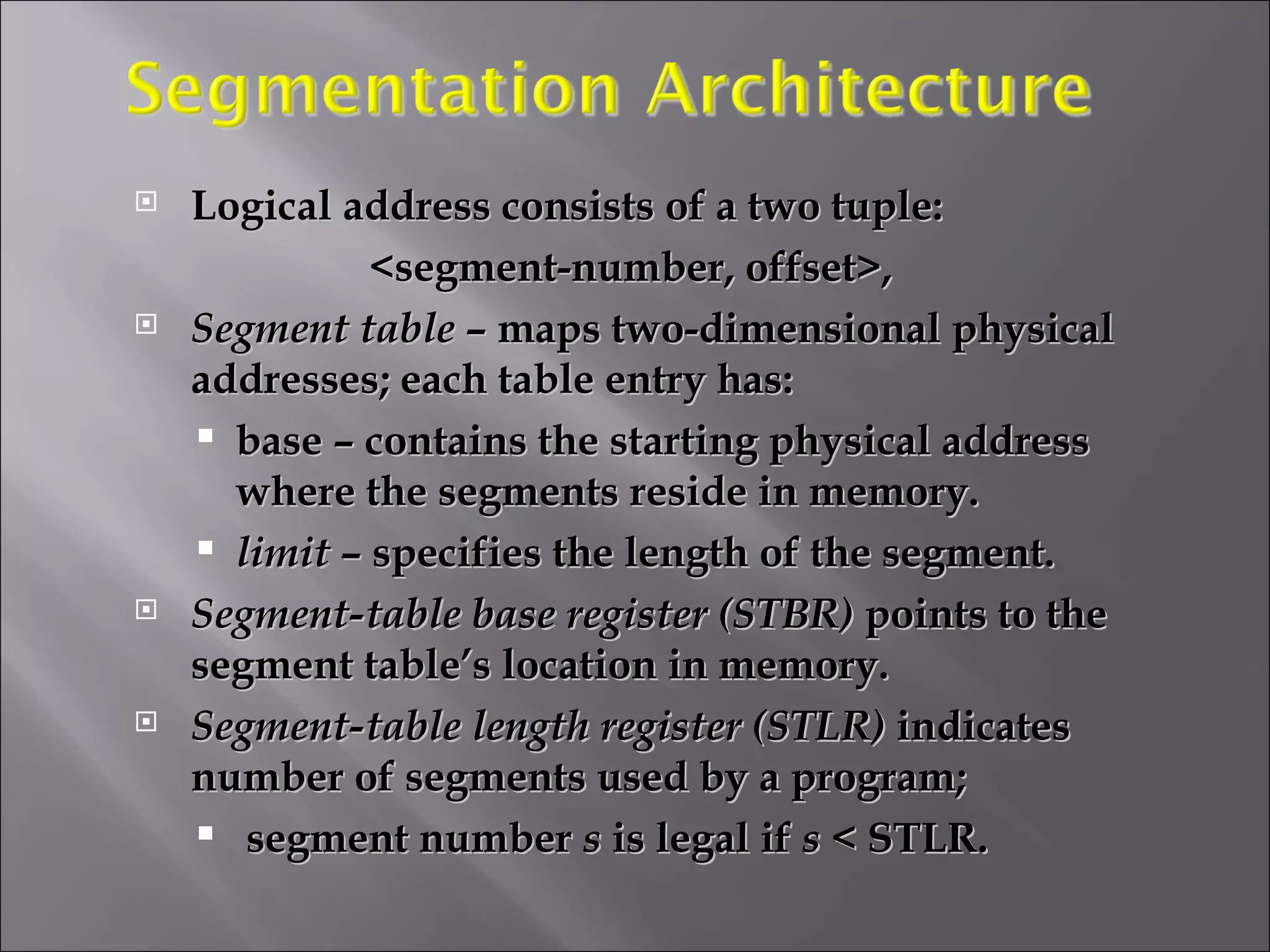 Logical address consists of a two tuple: <segment-number, offset>, Segment table  – maps two-dimensional physical addresses; each table entry has: base – contains the starting physical address where the segments reside in memory. limit  – specifies the length of the segment. Segment-table base register (STBR)  points to the segment table’s location in memory. Segment-table length register (STLR)  indicates number of segments used by a program; segment number  s  is legal if  s  < STLR. 