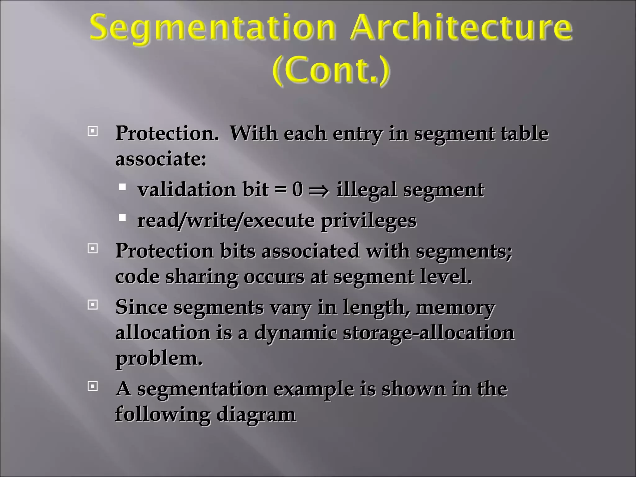 Protection.  With each entry in segment table associate: validation bit = 0    illegal segment read/write/execute privileges Protection bits associated with segments; code sharing occurs at segment level. Since segments vary in length, memory allocation is a dynamic storage-allocation problem. A segmentation example is shown in the following diagram 