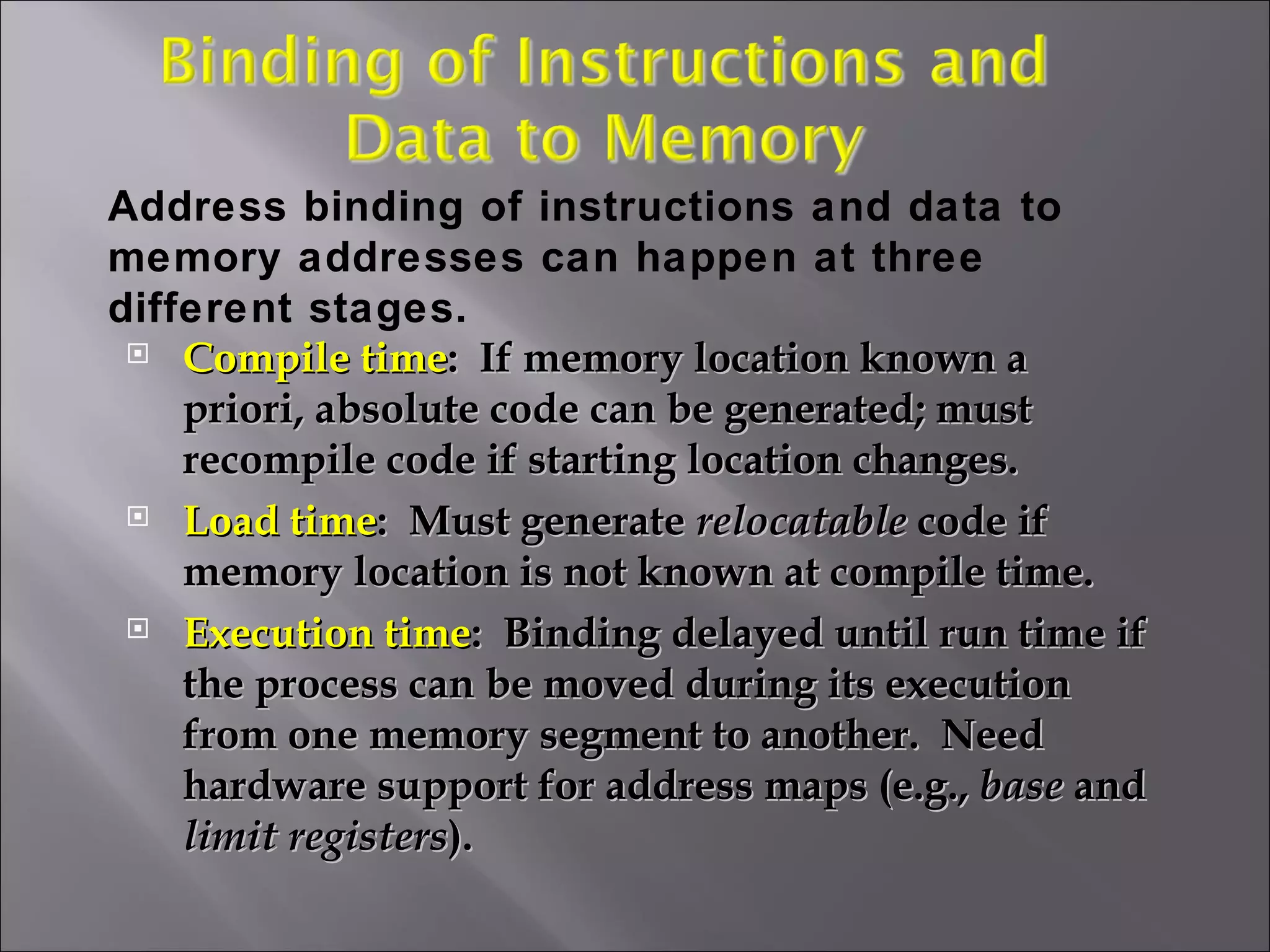 Compile time :  If memory location known a priori, absolute code can be generated; must recompile code if starting location changes. Load time :  Must generate  relocatable  code if memory location is not known at compile time. Execution time :  Binding delayed until run time if the process can be moved during its execution from one memory segment to another.  Need hardware support for address maps (e.g.,  base  and  limit registers ).  Address binding of instructions and data to memory addresses can happen at three different stages. 