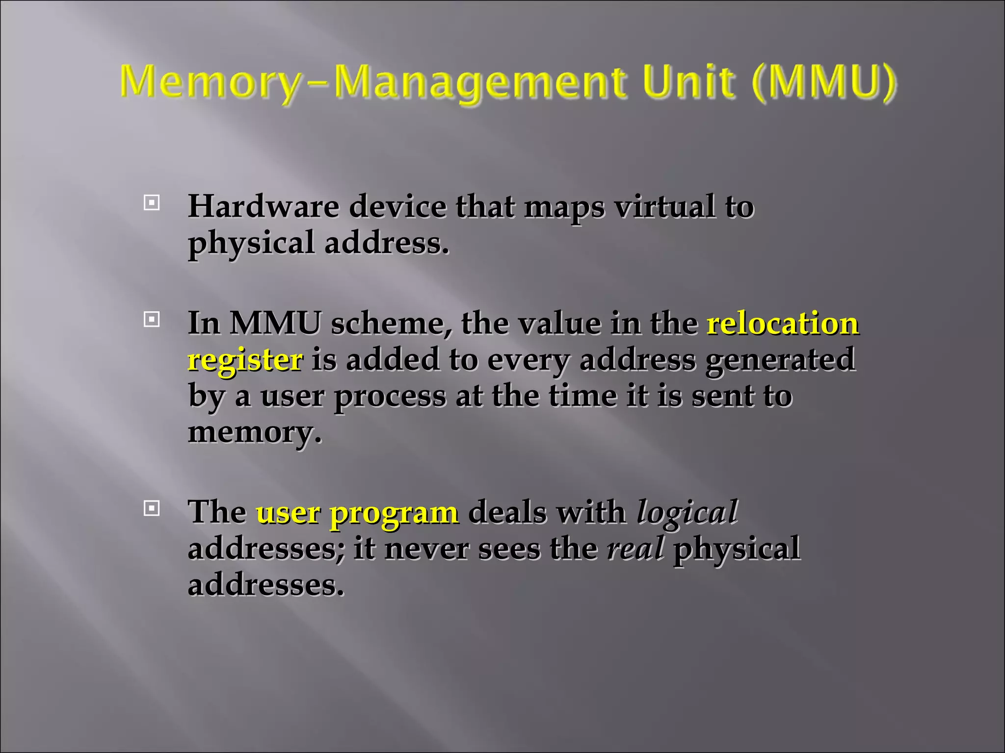 Hardware device that maps virtual to physical address. In MMU scheme, the value in the  relocation register  is added to every address generated by a user process at the time it is sent to memory. The  user program  deals with  logical  addresses; it never sees the  real  physical addresses. 