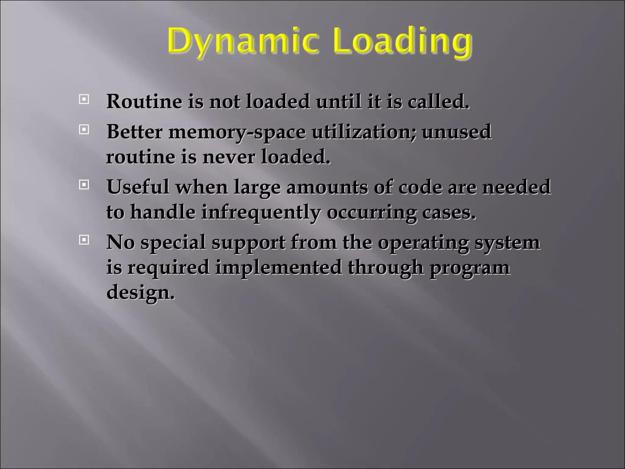 Routine is not loaded until it is called. Better memory-space utilization; unused routine is never loaded. Useful when large amounts of code are needed to handle infrequently occurring cases. No special support from the operating system is required implemented through program design. 