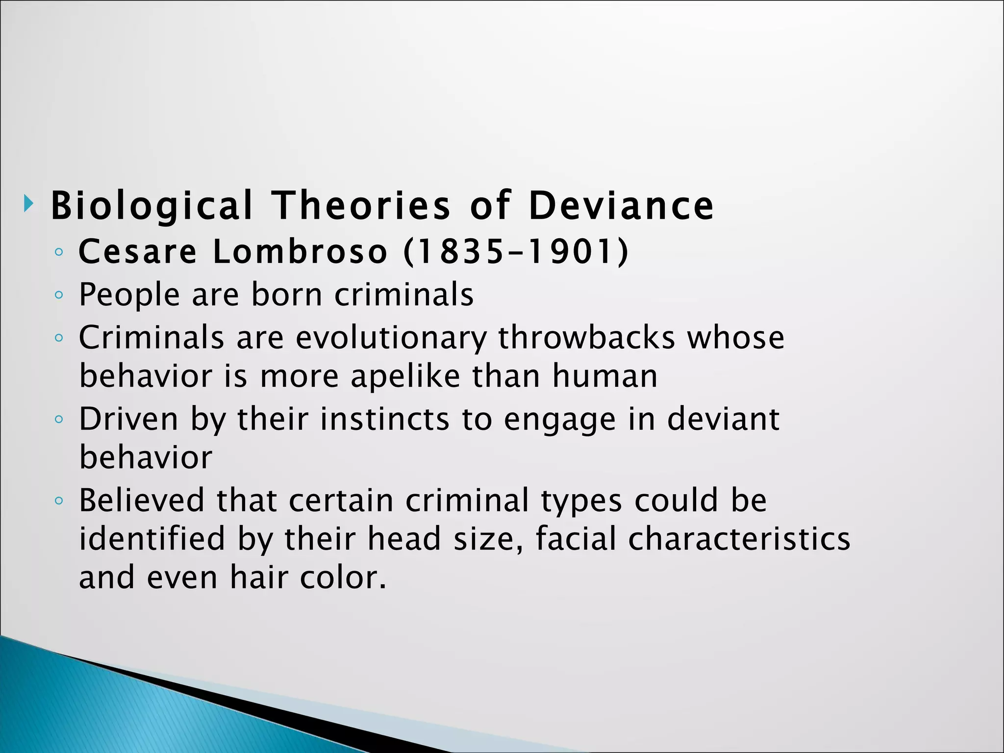 Biological Theories of Deviance Cesare Lombroso (1835–1901)   People are born criminals Criminals are evolutionary throwbacks whose behavior is more apelike than human Driven by their instincts to engage in deviant behavior Believed that certain criminal types could be identified by their head size, facial characteristics and even hair color. 