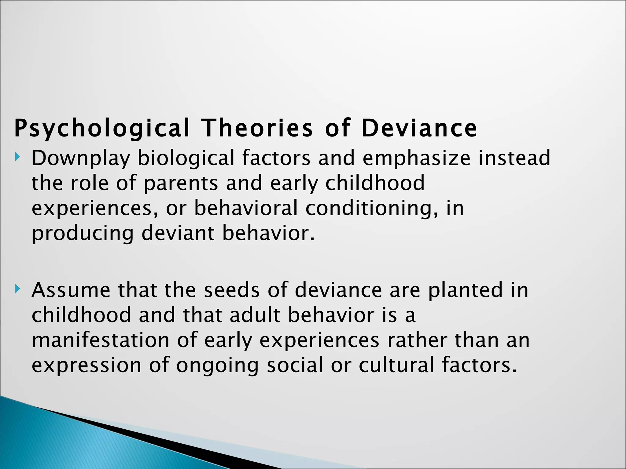 Psychological Theories of Deviance Downplay biological factors and emphasize instead the role of parents and early childhood experiences, or behavioral conditioning, in producing deviant behavior. Assume that the seeds of deviance are planted in childhood and that adult behavior is a manifestation of early experiences rather than an expression of ongoing social or cultural factors.  