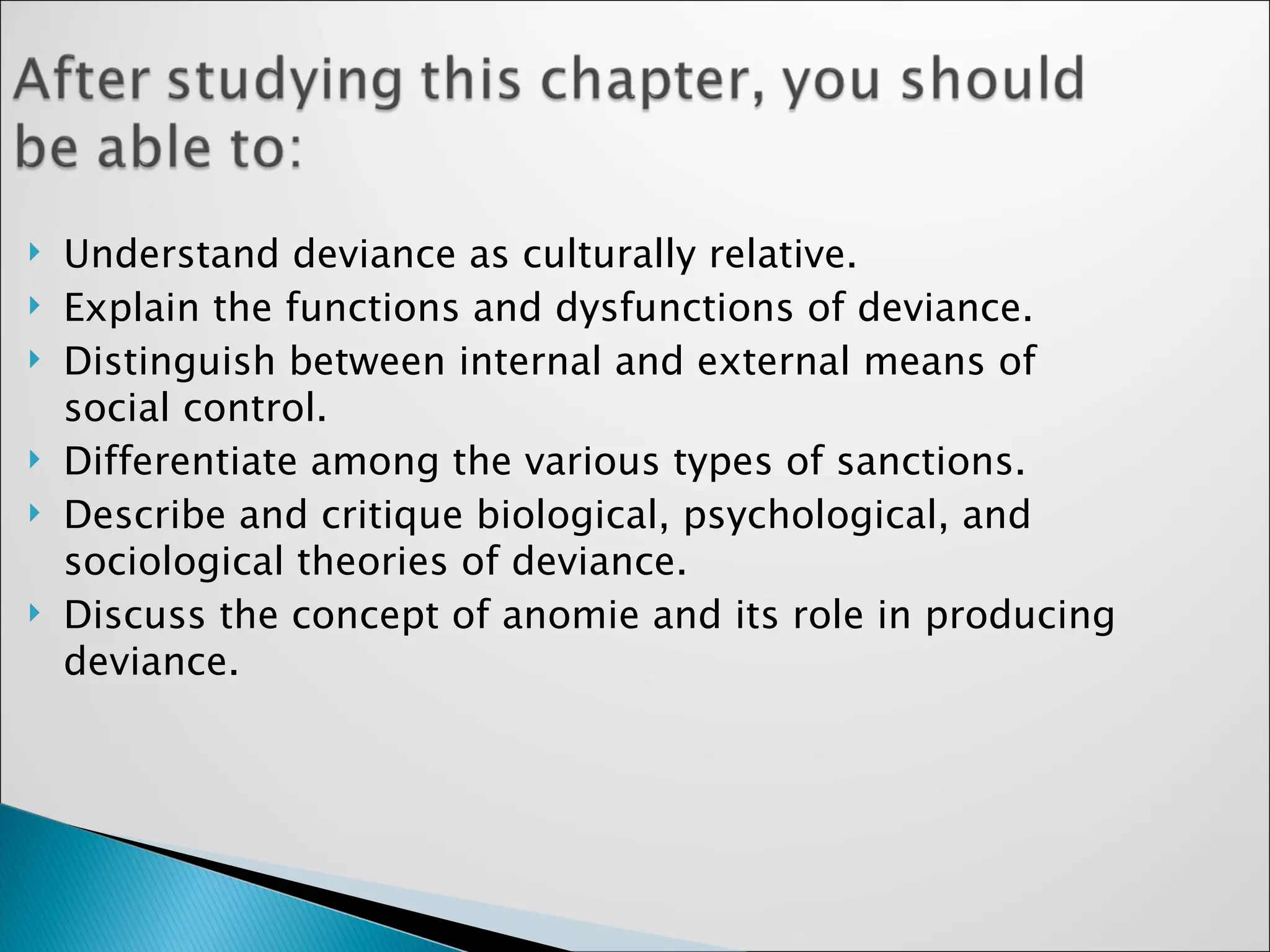 Understand deviance as culturally relative. Explain the functions and dysfunctions of deviance. Distinguish between internal and external means of social control. Differentiate among the various types of sanctions. Describe and critique biological, psychological, and sociological theories of deviance. Discuss the concept of anomie and its role in producing deviance. 