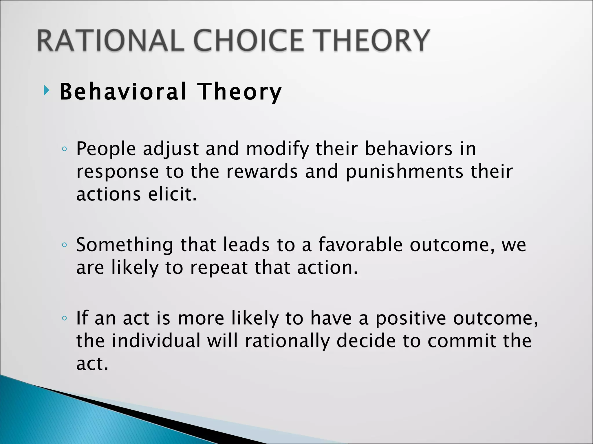 Behavioral Theory People adjust and modify their behaviors in response to the rewards and punishments their actions elicit.  Something that leads to a favorable outcome, we are likely to repeat that action. If an act is more likely to have a positive outcome, the individual will rationally decide to commit the act. 