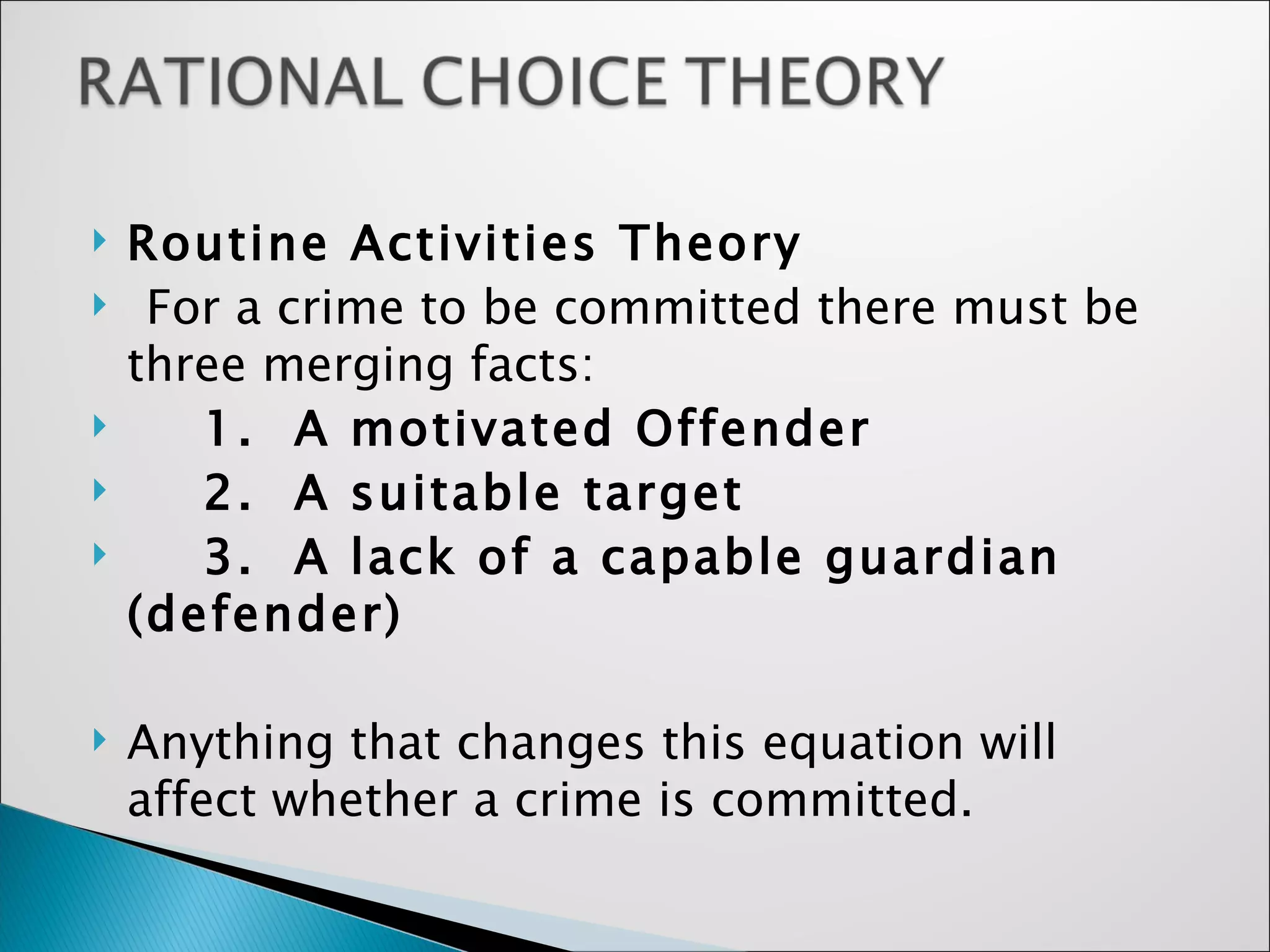 Routine Activities Theory For a crime to be committed there must be three merging facts: 1.  A motivated Offender 2.  A suitable target 3.  A lack of a capable guardian (defender) Anything that changes this equation will affect whether a crime is committed. 