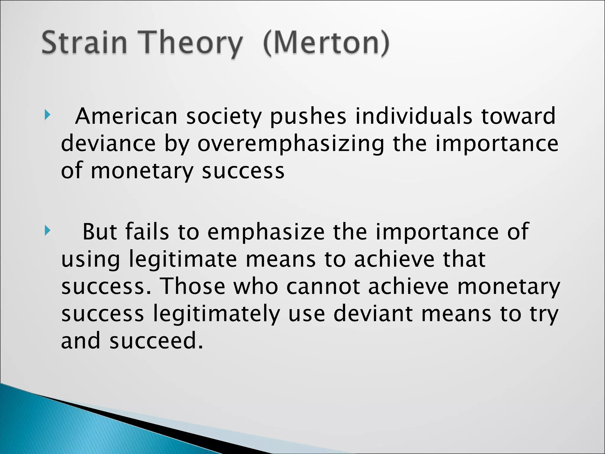 American society pushes individuals toward deviance by overemphasizing the importance of monetary success  But fails to emphasize the importance of using legitimate means to achieve that success. Those who cannot achieve monetary success legitimately use deviant means to try and succeed.  
