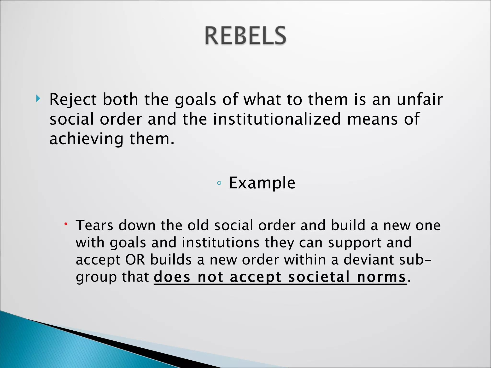 Reject both the goals of what to them is an unfair social order and the institutionalized means of achieving them.  Example Tears down the old social order and build a new one with goals and institutions they can support and accept OR builds a new order within a deviant sub-group that  does not accept societal norms . 