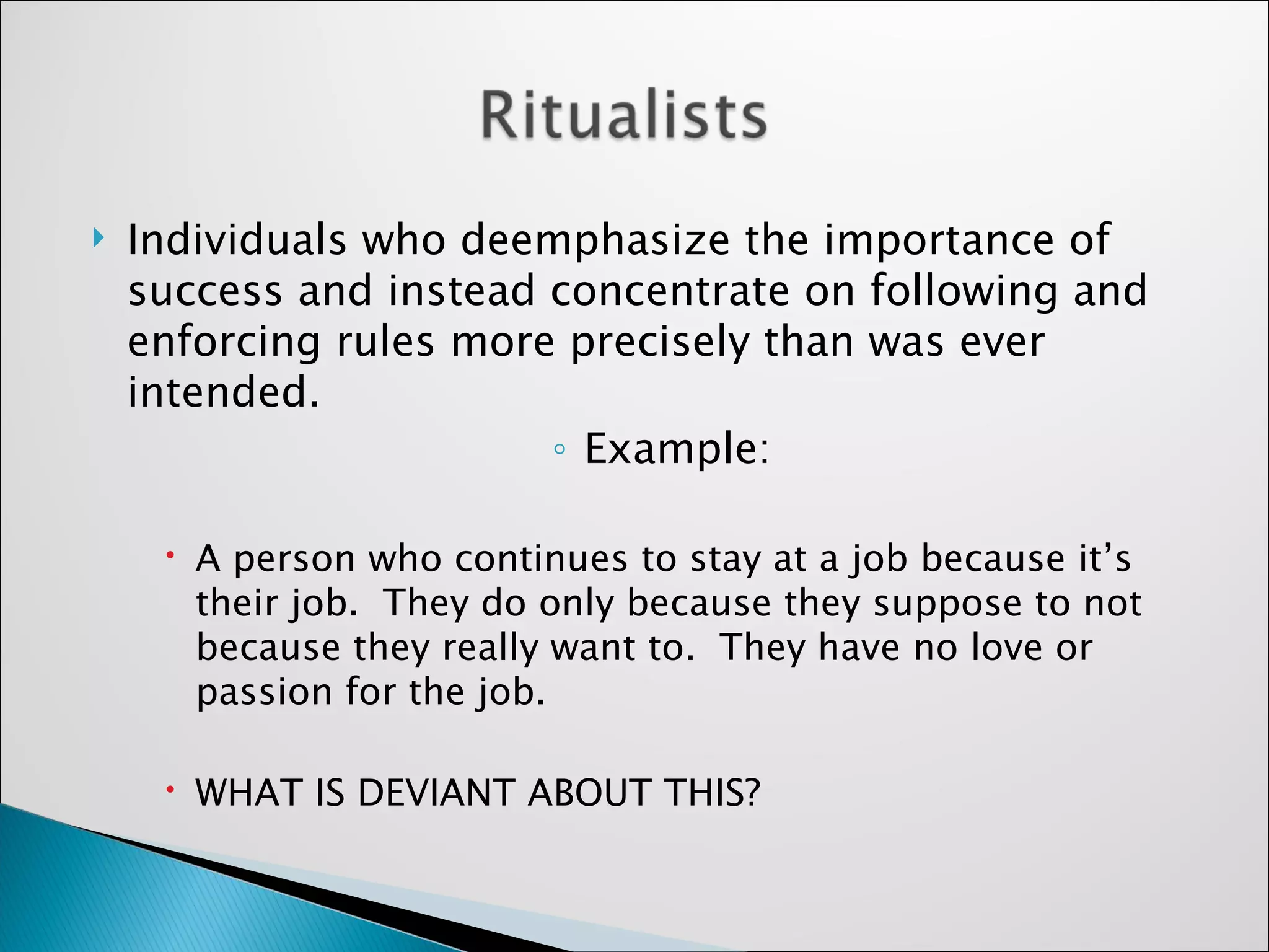 Individuals who deemphasize the importance of success and instead concentrate on following and enforcing rules more precisely than was ever intended.  Example: A person who continues to stay at a job because it’s their job.  They do only because they suppose to not because they really want to.  They have no love or passion for the job. WHAT IS DEVIANT ABOUT THIS? 