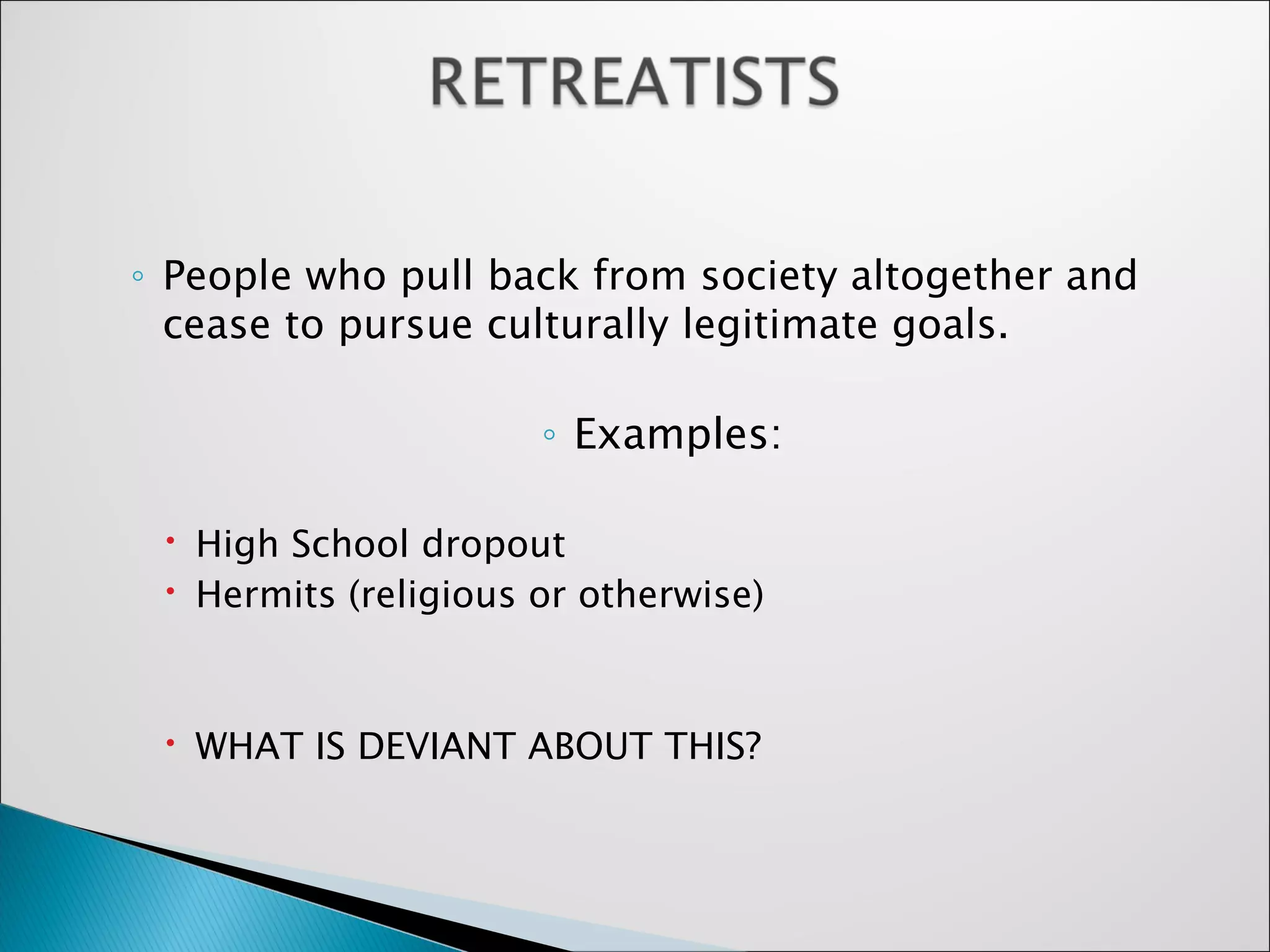 People who pull back from society altogether and cease to pursue culturally legitimate goals.  Examples: High School dropout Hermits (religious or otherwise) WHAT IS DEVIANT ABOUT THIS? 