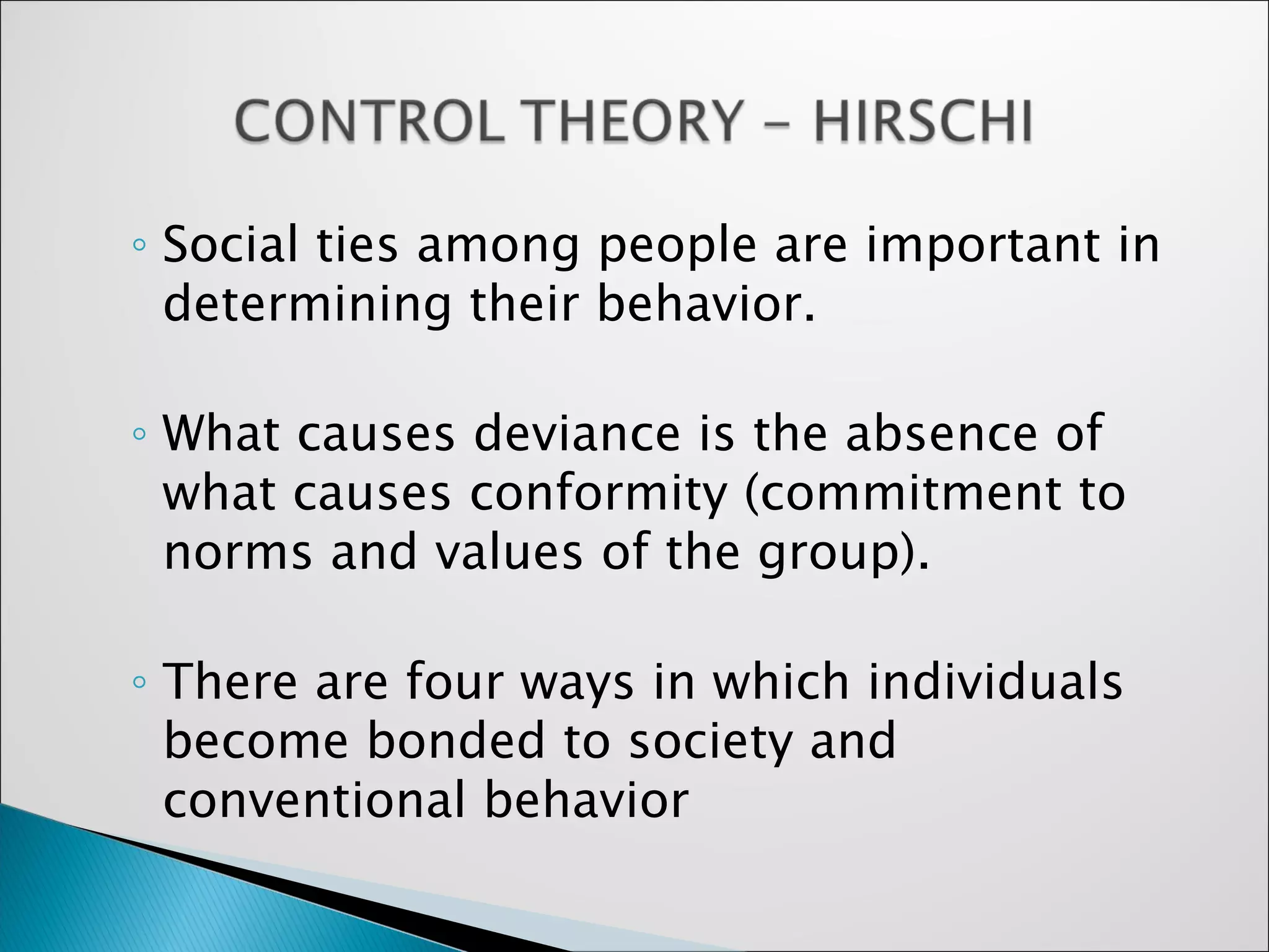 Social ties among people are important in determining their behavior.  What causes deviance is the absence of what causes conformity (commitment to norms and values of the group).  There are four ways in which individuals become bonded to society and conventional behavior 